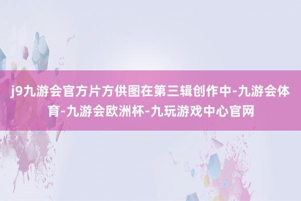 j9九游会官方片方供图在第三辑创作中-九游会体育-九游会欧洲杯-九玩游戏中心官网