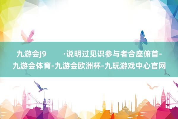 九游会J9        ·说明过见识参与者合座俯首-九游会体育-九游会欧洲杯-九玩游戏中心官网