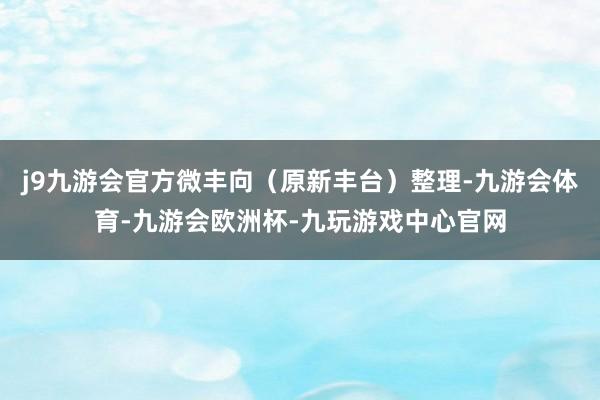 j9九游会官方微丰向（原新丰台）整理-九游会体育-九游会欧洲杯-九玩游戏中心官网