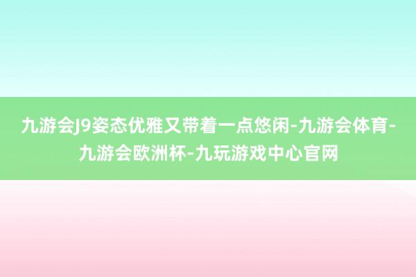 九游会J9姿态优雅又带着一点悠闲-九游会体育-九游会欧洲杯-九玩游戏中心官网