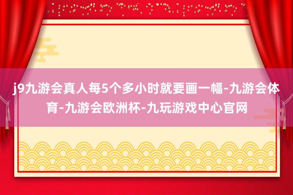 j9九游会真人每5个多小时就要画一幅-九游会体育-九游会欧洲杯-九玩游戏中心官网