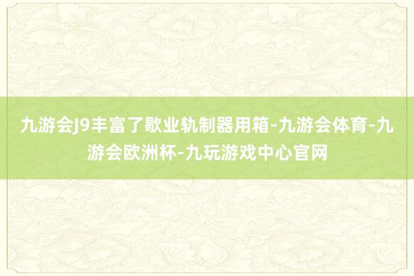 九游会J9丰富了歇业轨制器用箱-九游会体育-九游会欧洲杯-九玩游戏中心官网