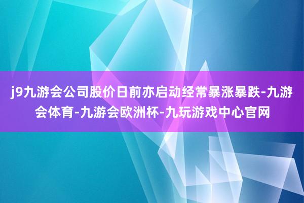j9九游会公司股价日前亦启动经常暴涨暴跌-九游会体育-九游会欧洲杯-九玩游戏中心官网