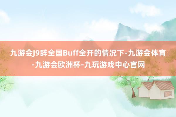 九游会J9辞全国Buff全开的情况下-九游会体育-九游会欧洲杯-九玩游戏中心官网