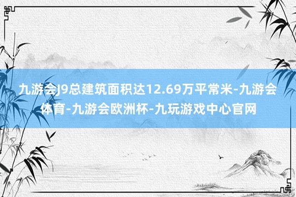 九游会J9总建筑面积达12.69万平常米-九游会体育-九游会欧洲杯-九玩游戏中心官网