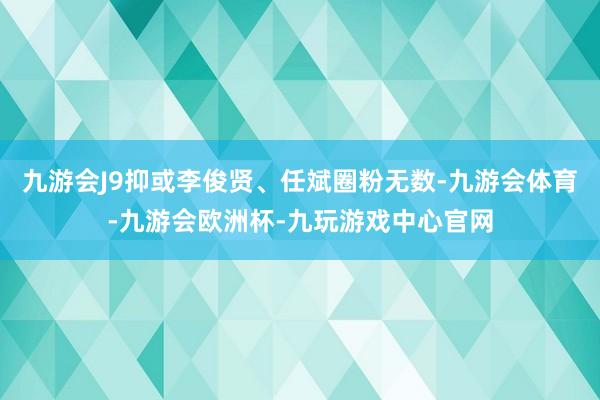 九游会J9抑或李俊贤、任斌圈粉无数-九游会体育-九游会欧洲杯-九玩游戏中心官网