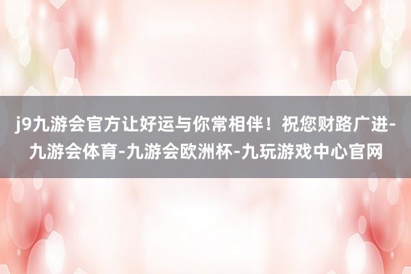 j9九游会官方让好运与你常相伴！祝您财路广进-九游会体育-九游会欧洲杯-九玩游戏中心官网