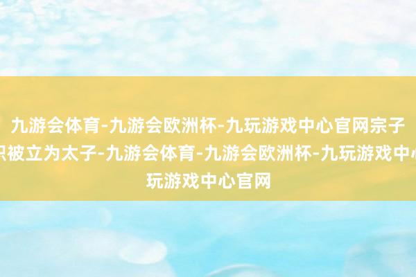 九游会体育-九游会欧洲杯-九玩游戏中心官网宗子朱高炽被立为太子-九游会体育-九游会欧洲杯-九玩游戏中心官网
