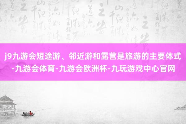 j9九游会短途游、邻近游和露营是旅游的主要体式-九游会体育-九游会欧洲杯-九玩游戏中心官网