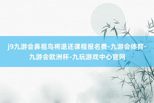 j9九游会鼻祖鸟将退还课程报名费-九游会体育-九游会欧洲杯-九玩游戏中心官网