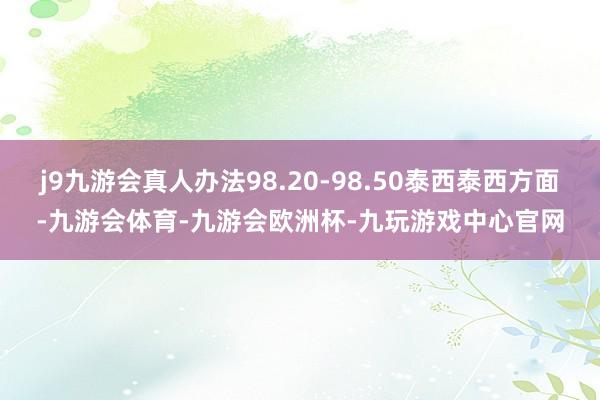 j9九游会真人办法98.20-98.50泰西泰西方面-九游会体育-九游会欧洲杯-九玩游戏中心官网