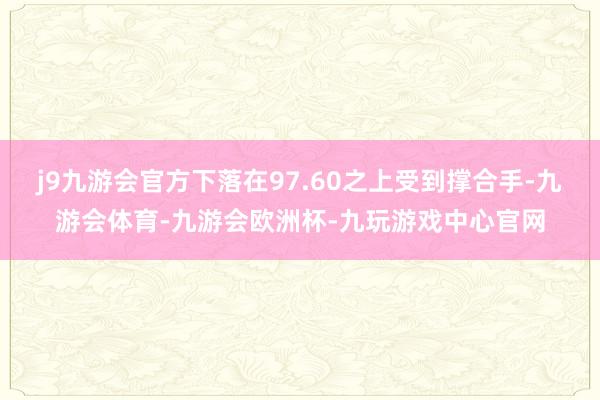 j9九游会官方下落在97.60之上受到撑合手-九游会体育-九游会欧洲杯-九玩游戏中心官网