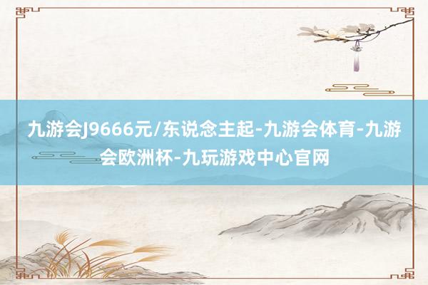 九游会J9666元/东说念主起-九游会体育-九游会欧洲杯-九玩游戏中心官网