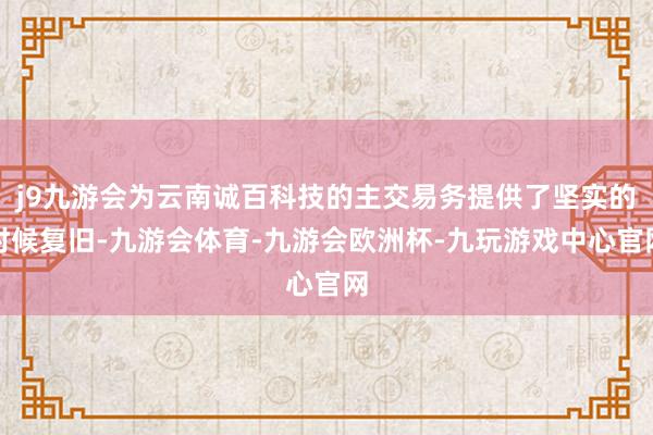 j9九游会为云南诚百科技的主交易务提供了坚实的时候复旧-九游会体育-九游会欧洲杯-九玩游戏中心官网