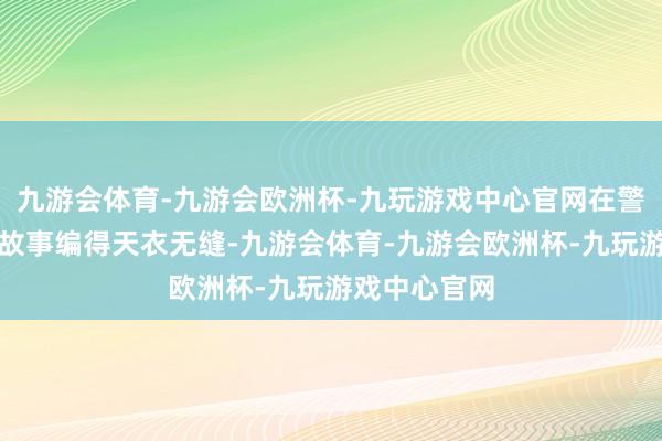 九游会体育-九游会欧洲杯-九玩游戏中心官网在警方审讯里编故事编得天衣无缝-九游会体育-九游会欧洲杯-九玩游戏中心官网