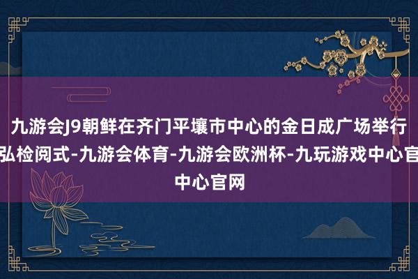 九游会J9朝鲜在齐门平壤市中心的金日成广场举行恢弘检阅式-九游会体育-九游会欧洲杯-九玩游戏中心官网