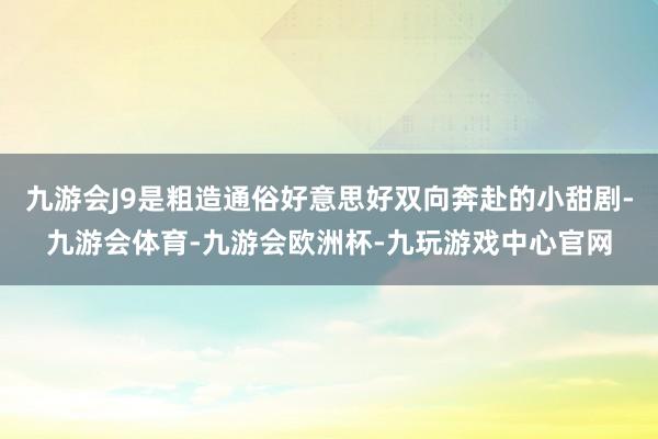 九游会J9是粗造通俗好意思好双向奔赴的小甜剧-九游会体育-九游会欧洲杯-九玩游戏中心官网