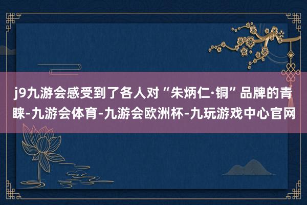 j9九游会感受到了各人对“朱炳仁·铜”品牌的青睐-九游会体育-九游会欧洲杯-九玩游戏中心官网