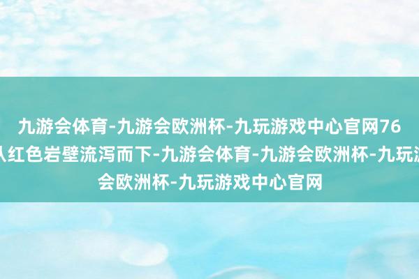 九游会体育-九游会欧洲杯-九玩游戏中心官网76米高的瀑布从红色岩壁流泻而下-九游会体育-九游会欧洲杯-九玩游戏中心官网