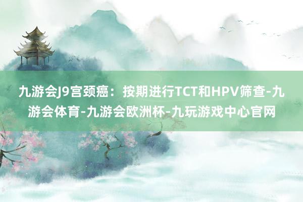 九游会J9宫颈癌：按期进行TCT和HPV筛查-九游会体育-九游会欧洲杯-九玩游戏中心官网