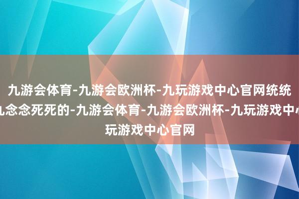 九游会体育-九游会欧洲杯-九玩游戏中心官网统统得白九念念死死的-九游会体育-九游会欧洲杯-九玩游戏中心官网