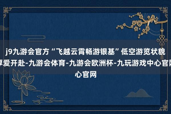 j9九游会官方“飞越云霄畅游银基”低空游览状貌厚爱开赴-九游会体育-九游会欧洲杯-九玩游戏中心官网