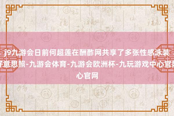 j9九游会日前何超莲在酬酢网共享了多张性感泳装好意思照-九游会体育-九游会欧洲杯-九玩游戏中心官网