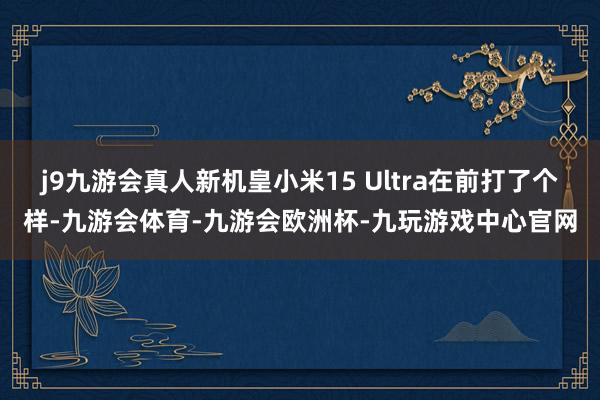 j9九游会真人新机皇小米15 Ultra在前打了个样-九游会体育-九游会欧洲杯-九玩游戏中心官网