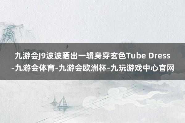 九游会J9波波晒出一辑身穿玄色Tube Dress-九游会体育-九游会欧洲杯-九玩游戏中心官网