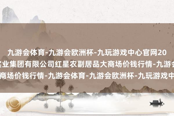 九游会体育-九游会欧洲杯-九玩游戏中心官网2024年11月11日红星实业集团有限公司红星农副居品大商场价钱行情-九游会体育-九游会欧洲杯-九玩游戏中心官网