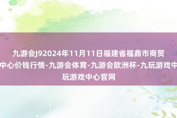九游会J92024年11月11日福建省福鼎市商贸业处事中心价钱行情-九游会体育-九游会欧洲杯-九玩游戏中心官网