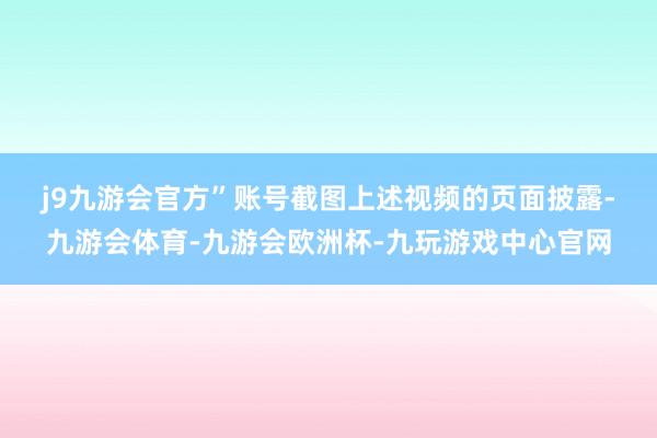 j9九游会官方”账号截图　　上述视频的页面披露-九游会体育-九游会欧洲杯-九玩游戏中心官网