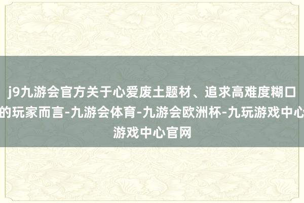 j9九游会官方关于心爱废土题材、追求高难度糊口挑战的玩家而言-九游会体育-九游会欧洲杯-九玩游戏中心官网