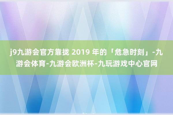 j9九游会官方靠拢 2019 年的「危急时刻」-九游会体育-九游会欧洲杯-九玩游戏中心官网