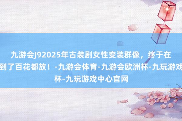 九游会J92025年古装剧女性变装群像，终于在古偶里看到了百花都放！-九游会体育-九游会欧洲杯-九玩游戏中心官网