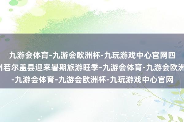 九游会体育-九游会欧洲杯-九玩游戏中心官网四川阿坝藏族羌族自治州若尔盖县迎来暑期旅游旺季-九游会体育-九游会欧洲杯-九玩游戏中心官网