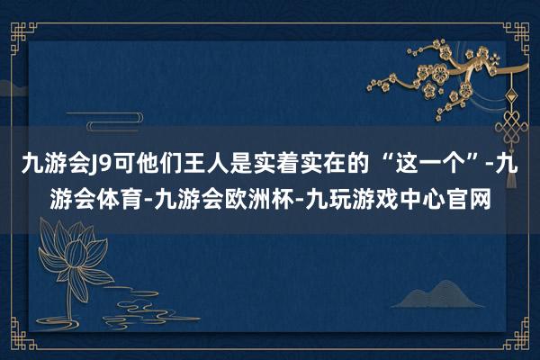 九游会J9可他们王人是实着实在的 “这一个”-九游会体育-九游会欧洲杯-九玩游戏中心官网