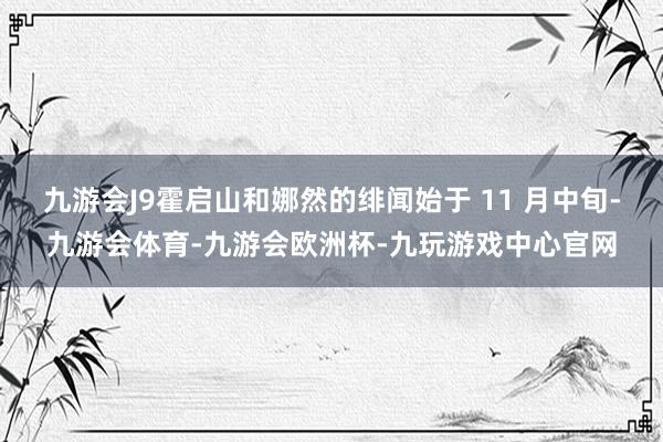 九游会J9霍启山和娜然的绯闻始于 11 月中旬-九游会体育-九游会欧洲杯-九玩游戏中心官网