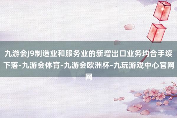 九游会J9制造业和服务业的新增出口业务均合手续下落-九游会体育-九游会欧洲杯-九玩游戏中心官网