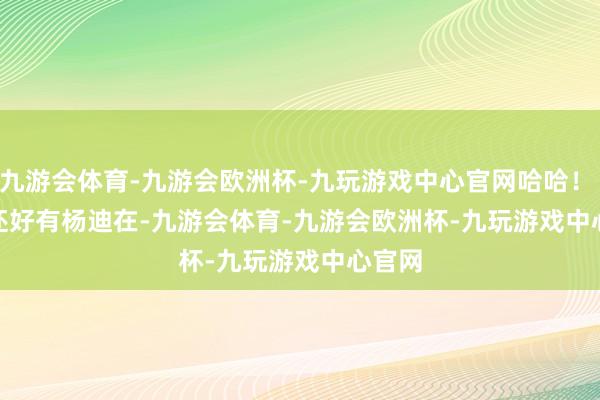 九游会体育-九游会欧洲杯-九玩游戏中心官网哈哈! 还好有杨迪在-九游会体育-九游会欧洲杯-九玩游戏中心官网