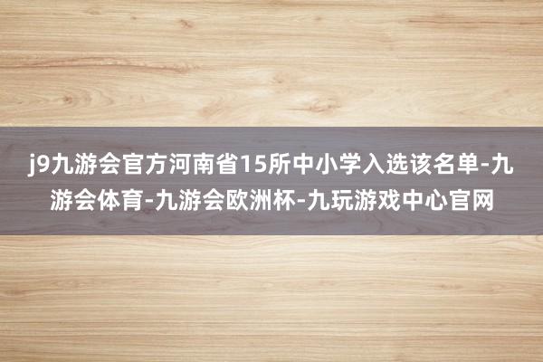 j9九游会官方河南省15所中小学入选该名单-九游会体育-九游会欧洲杯-九玩游戏中心官网