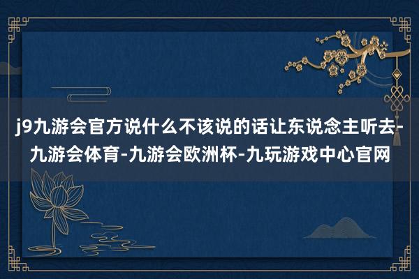 j9九游会官方说什么不该说的话让东说念主听去-九游会体育-九游会欧洲杯-九玩游戏中心官网