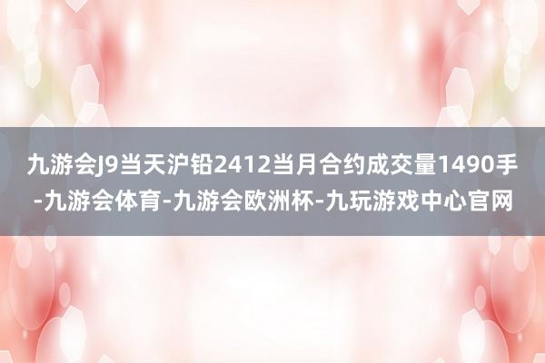九游会J9当天沪铅2412当月合约成交量1490手-九游会体育-九游会欧洲杯-九玩游戏中心官网
