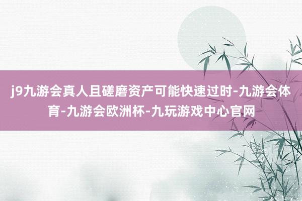 j9九游会真人且磋磨资产可能快速过时-九游会体育-九游会欧洲杯-九玩游戏中心官网