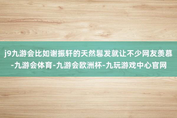 j9九游会比如谢振轩的天然鬈发就让不少网友羡慕-九游会体育-九游会欧洲杯-九玩游戏中心官网