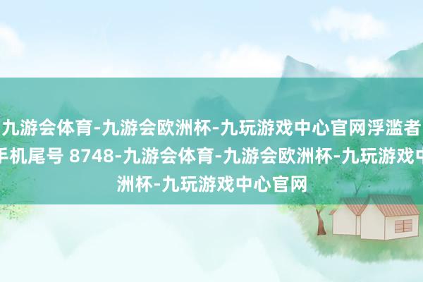 九游会体育-九游会欧洲杯-九玩游戏中心官网浮滥者刘**（手机尾号 8748-九游会体育-九游会欧洲杯-九玩游戏中心官网