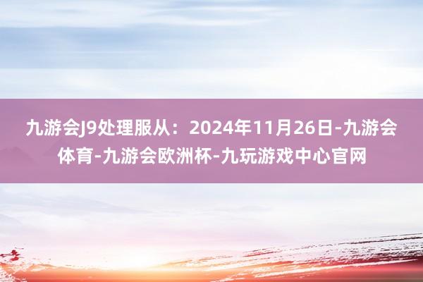 九游会J9处理服从：2024年11月26日-九游会体育-九游会欧洲杯-九玩游戏中心官网