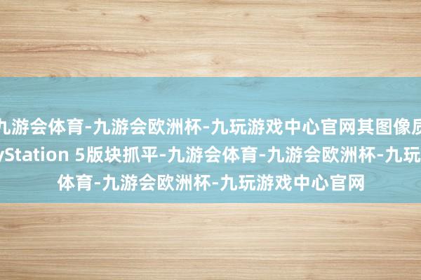 九游会体育-九游会欧洲杯-九玩游戏中心官网其图像质地险些与PlayStation 5版块抓平-九游会体育-九游会欧洲杯-九玩游戏中心官网