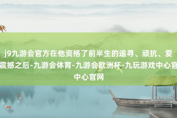 j9九游会官方在他资格了前半生的追寻、顽抗、爱恨震撼之后-九游会体育-九游会欧洲杯-九玩游戏中心官网