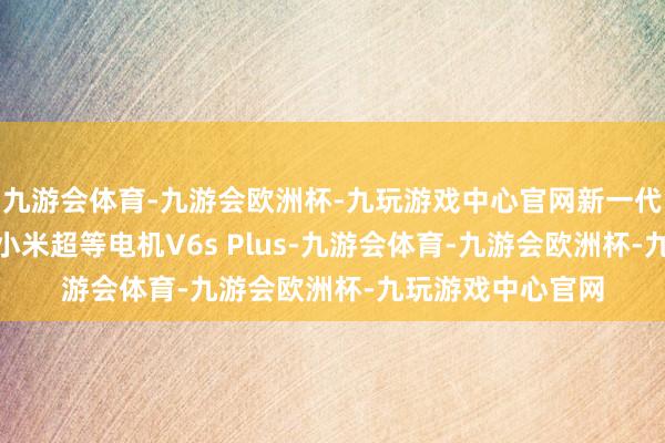 九游会体育-九游会欧洲杯-九玩游戏中心官网新一代SU7将全系搭载小米超等电机V6s Plus-九游会体育-九游会欧洲杯-九玩游戏中心官网